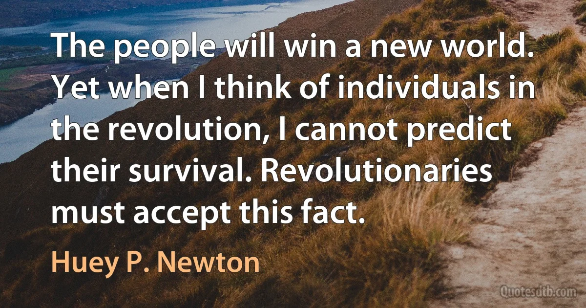 The people will win a new world. Yet when I think of individuals in the revolution, I cannot predict their survival. Revolutionaries must accept this fact. (Huey P. Newton)