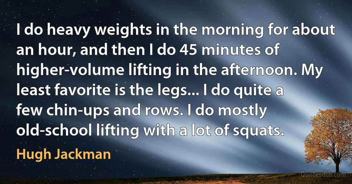 I do heavy weights in the morning for about an hour, and then I do 45 minutes of higher-volume lifting in the afternoon. My least favorite is the legs... I do quite a few chin-ups and rows. I do mostly old-school lifting with a lot of squats. (Hugh Jackman)