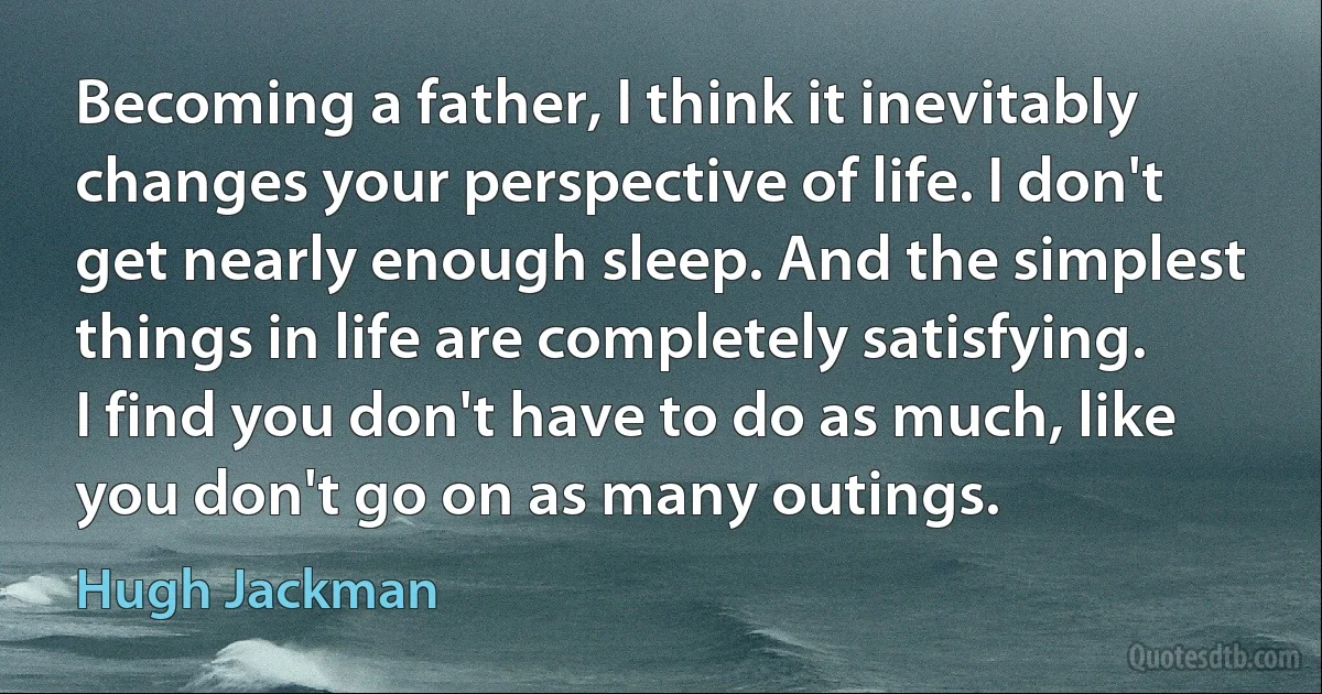 Becoming a father, I think it inevitably changes your perspective of life. I don't get nearly enough sleep. And the simplest things in life are completely satisfying. I find you don't have to do as much, like you don't go on as many outings. (Hugh Jackman)