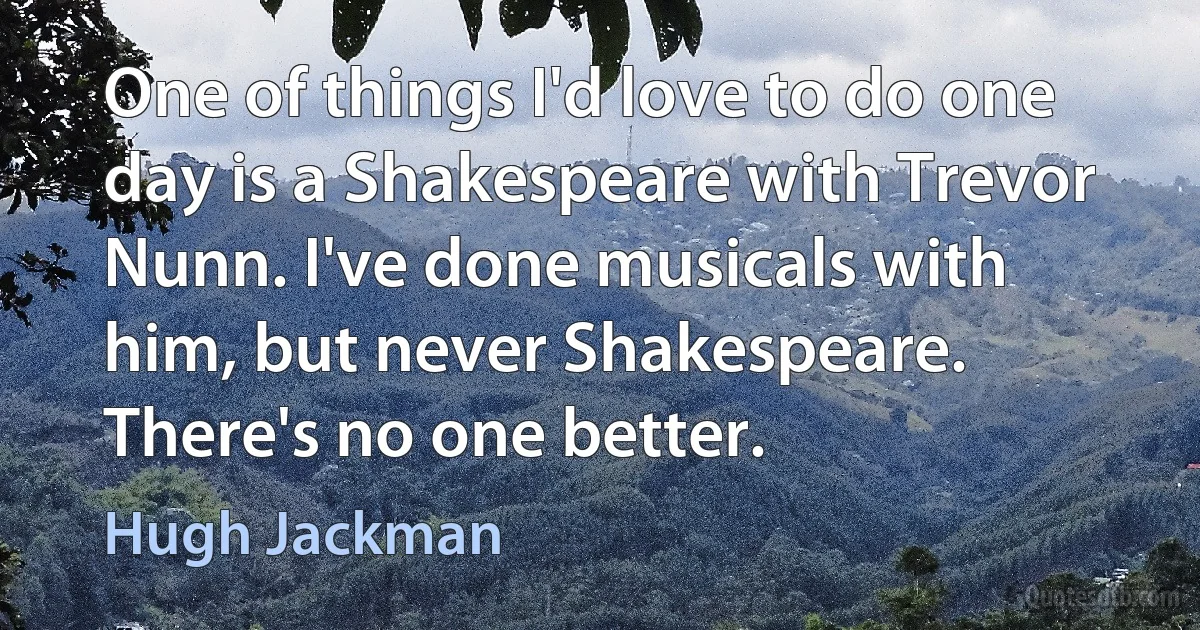 One of things I'd love to do one day is a Shakespeare with Trevor Nunn. I've done musicals with him, but never Shakespeare. There's no one better. (Hugh Jackman)