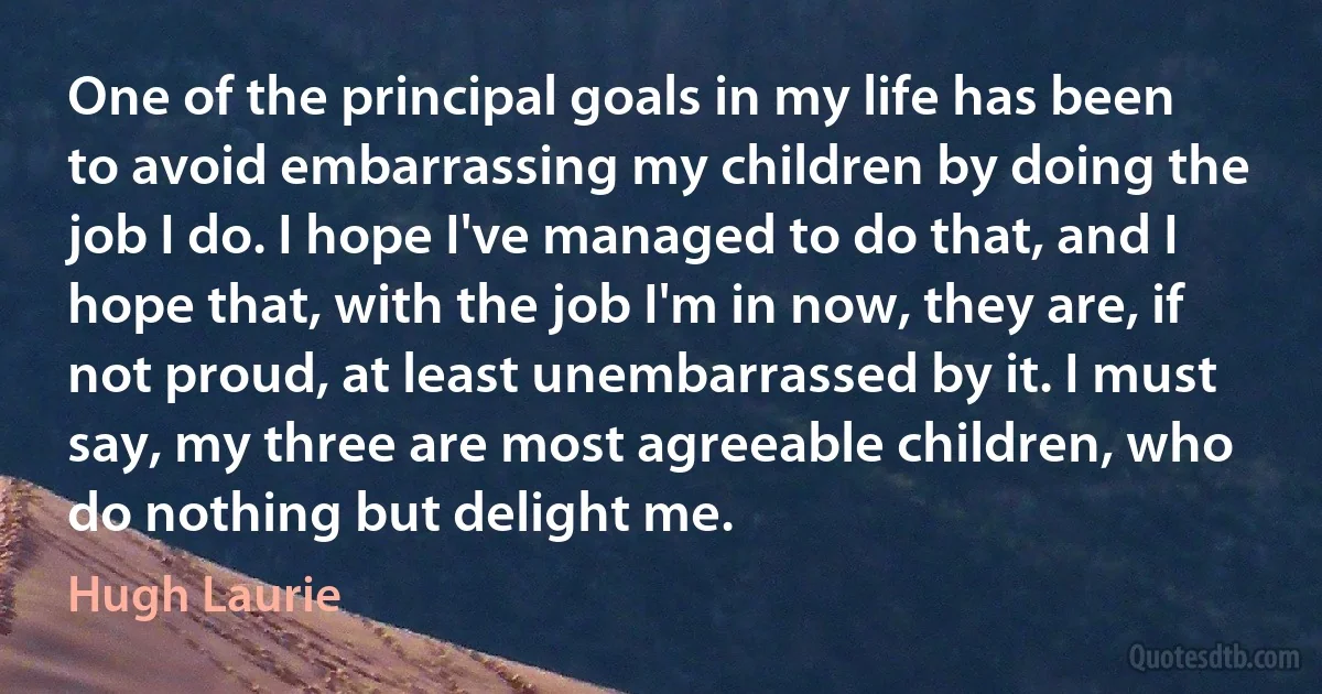 One of the principal goals in my life has been to avoid embarrassing my children by doing the job I do. I hope I've managed to do that, and I hope that, with the job I'm in now, they are, if not proud, at least unembarrassed by it. I must say, my three are most agreeable children, who do nothing but delight me. (Hugh Laurie)