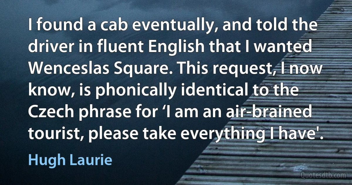 I found a cab eventually, and told the driver in fluent English that I wanted Wenceslas Square. This request, I now know, is phonically identical to the Czech phrase for ‘I am an air-brained tourist, please take everything I have'. (Hugh Laurie)