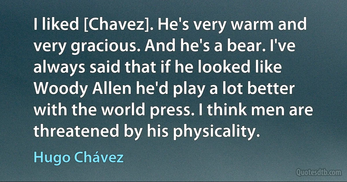 I liked [Chavez]. He's very warm and very gracious. And he's a bear. I've always said that if he looked like Woody Allen he'd play a lot better with the world press. I think men are threatened by his physicality. (Hugo Chávez)