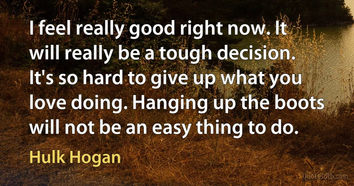 I feel really good right now. It will really be a tough decision. It's so hard to give up what you love doing. Hanging up the boots will not be an easy thing to do. (Hulk Hogan)