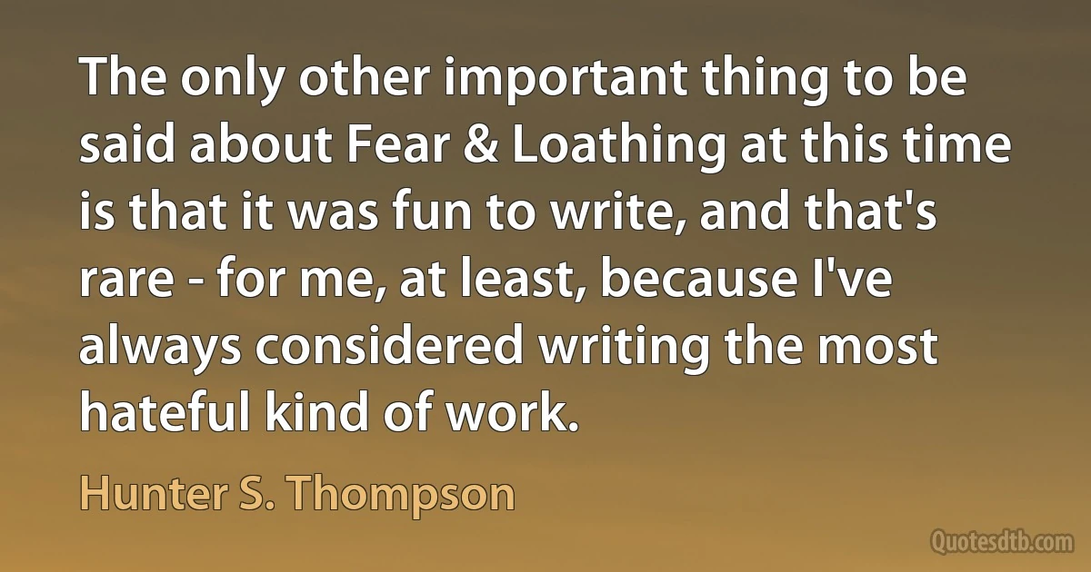 The only other important thing to be said about Fear & Loathing at this time is that it was fun to write, and that's rare - for me, at least, because I've always considered writing the most hateful kind of work. (Hunter S. Thompson)