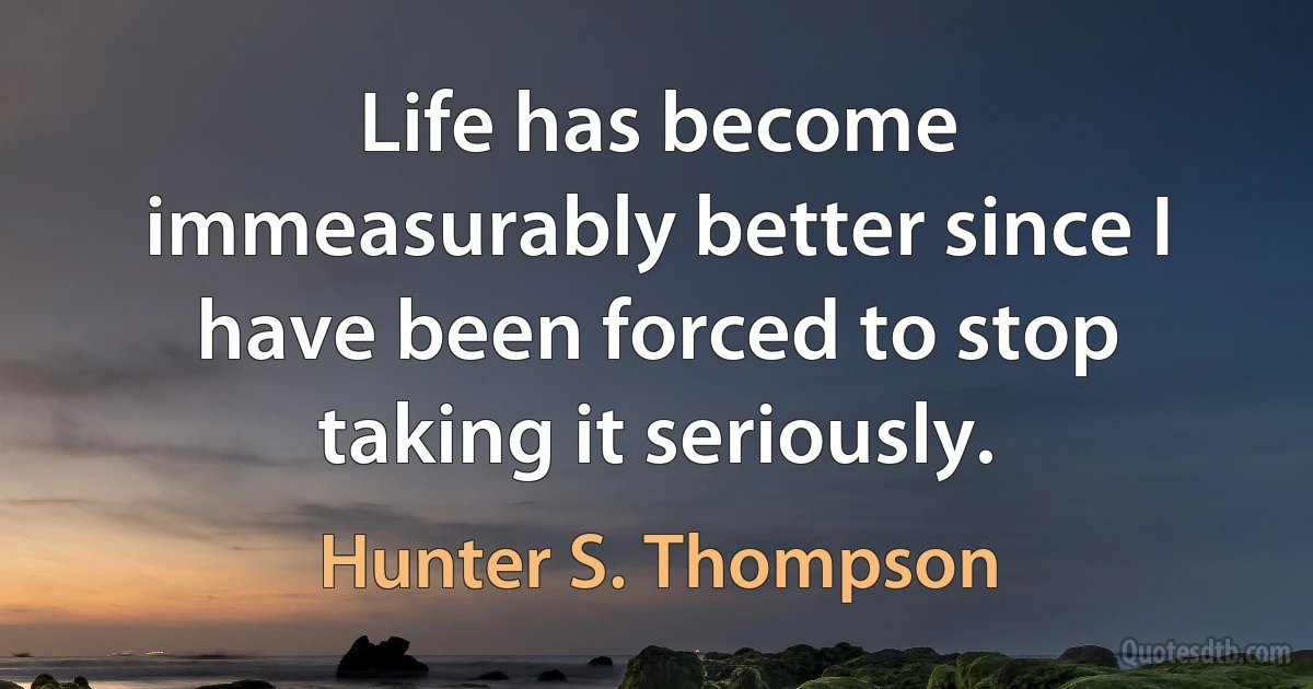 Life has become immeasurably better since I have been forced to stop taking it seriously. (Hunter S. Thompson)