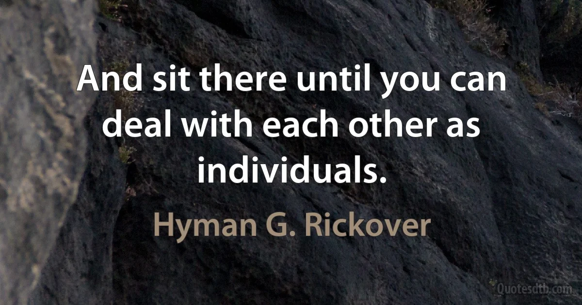 And sit there until you can deal with each other as individuals. (Hyman G. Rickover)