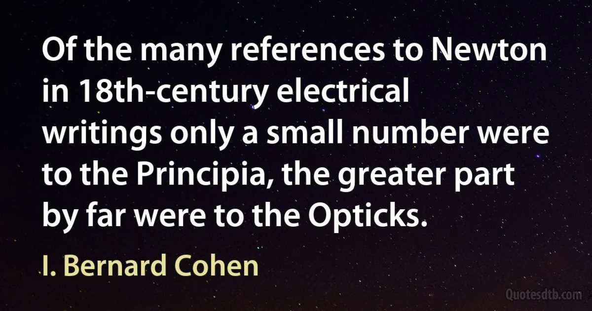 Of the many references to Newton in 18th-century electrical writings only a small number were to the Principia, the greater part by far were to the Opticks. (I. Bernard Cohen)