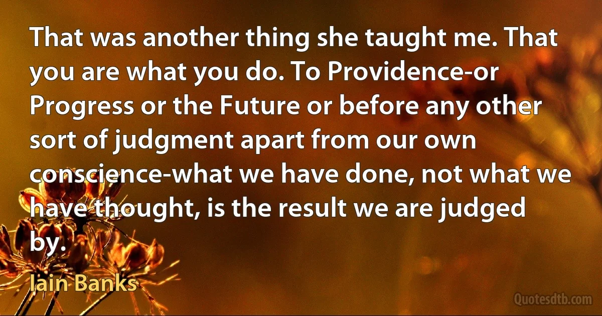 That was another thing she taught me. That you are what you do. To Providence-or Progress or the Future or before any other sort of judgment apart from our own conscience-what we have done, not what we have thought, is the result we are judged by. (Iain Banks)