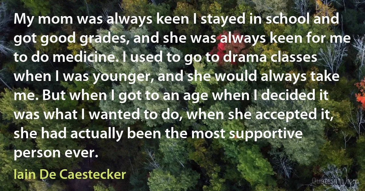 My mom was always keen I stayed in school and got good grades, and she was always keen for me to do medicine. I used to go to drama classes when I was younger, and she would always take me. But when I got to an age when I decided it was what I wanted to do, when she accepted it, she had actually been the most supportive person ever. (Iain De Caestecker)