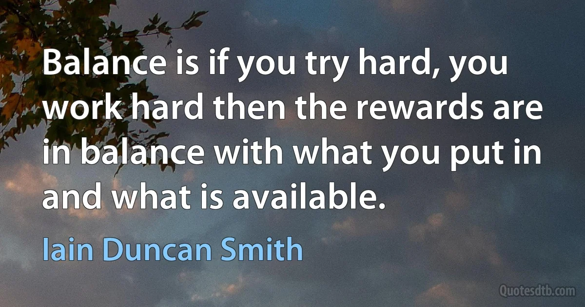 Balance is if you try hard, you work hard then the rewards are in balance with what you put in and what is available. (Iain Duncan Smith)