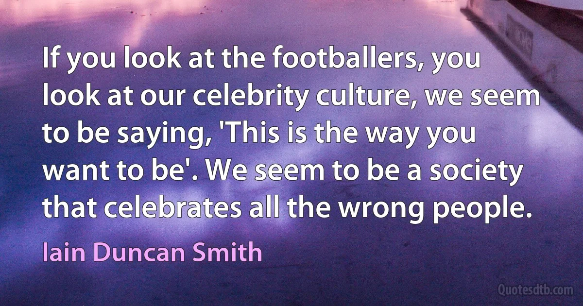 If you look at the footballers, you look at our celebrity culture, we seem to be saying, 'This is the way you want to be'. We seem to be a society that celebrates all the wrong people. (Iain Duncan Smith)