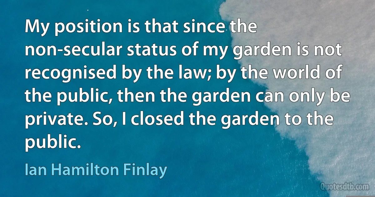 My position is that since the non-secular status of my garden is not recognised by the law; by the world of the public, then the garden can only be private. So, I closed the garden to the public. (Ian Hamilton Finlay)