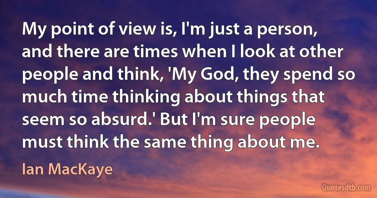 My point of view is, I'm just a person, and there are times when I look at other people and think, 'My God, they spend so much time thinking about things that seem so absurd.' But I'm sure people must think the same thing about me. (Ian MacKaye)