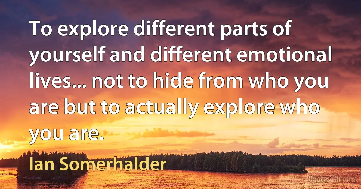 To explore different parts of yourself and different emotional lives... not to hide from who you are but to actually explore who you are. (Ian Somerhalder)