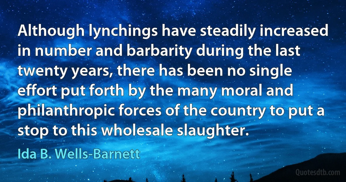 Although lynchings have steadily increased in number and barbarity during the last twenty years, there has been no single effort put forth by the many moral and philanthropic forces of the country to put a stop to this wholesale slaughter. (Ida B. Wells-Barnett)