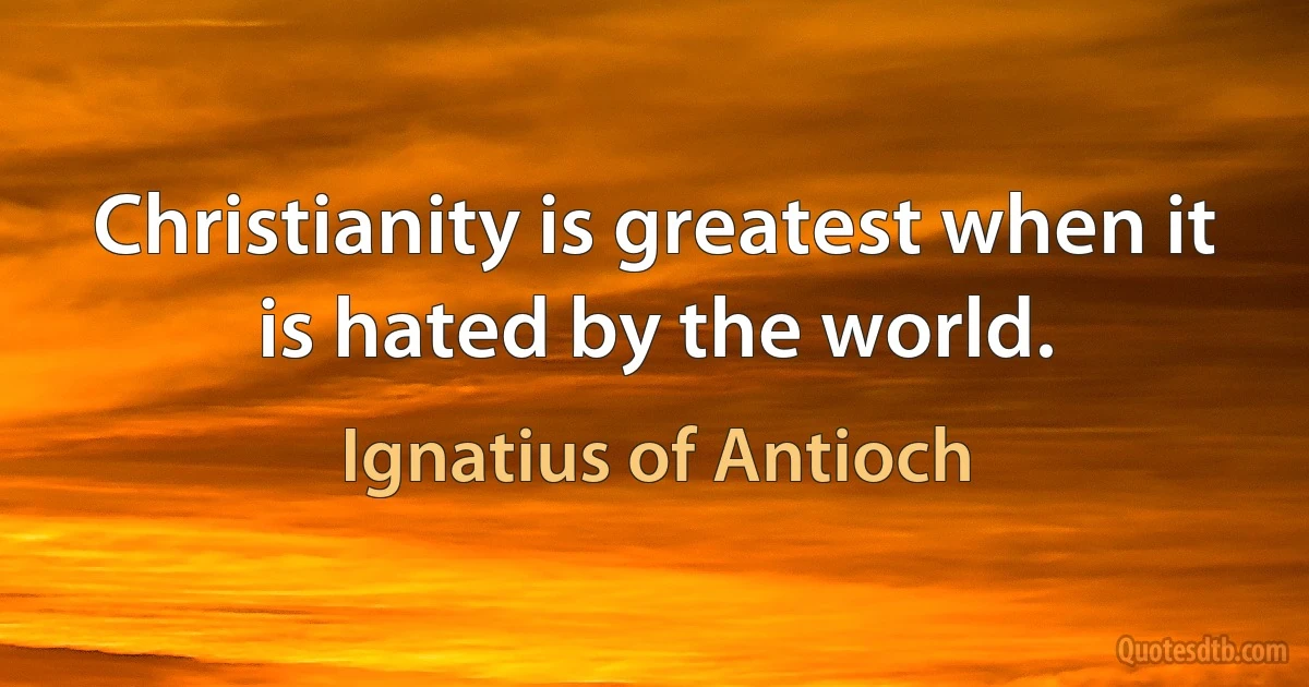 Christianity is greatest when it is hated by the world. (Ignatius of Antioch)