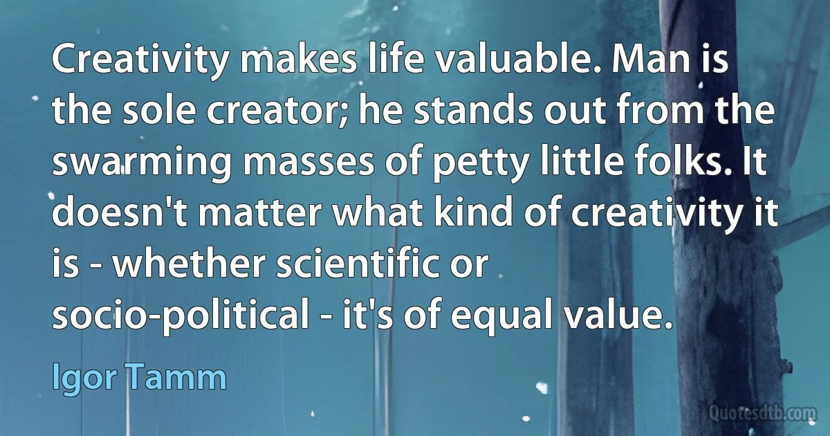 Creativity makes life valuable. Man is the sole creator; he stands out from the swarming masses of petty little folks. It doesn't matter what kind of creativity it is - whether scientific or socio-political - it's of equal value. (Igor Tamm)