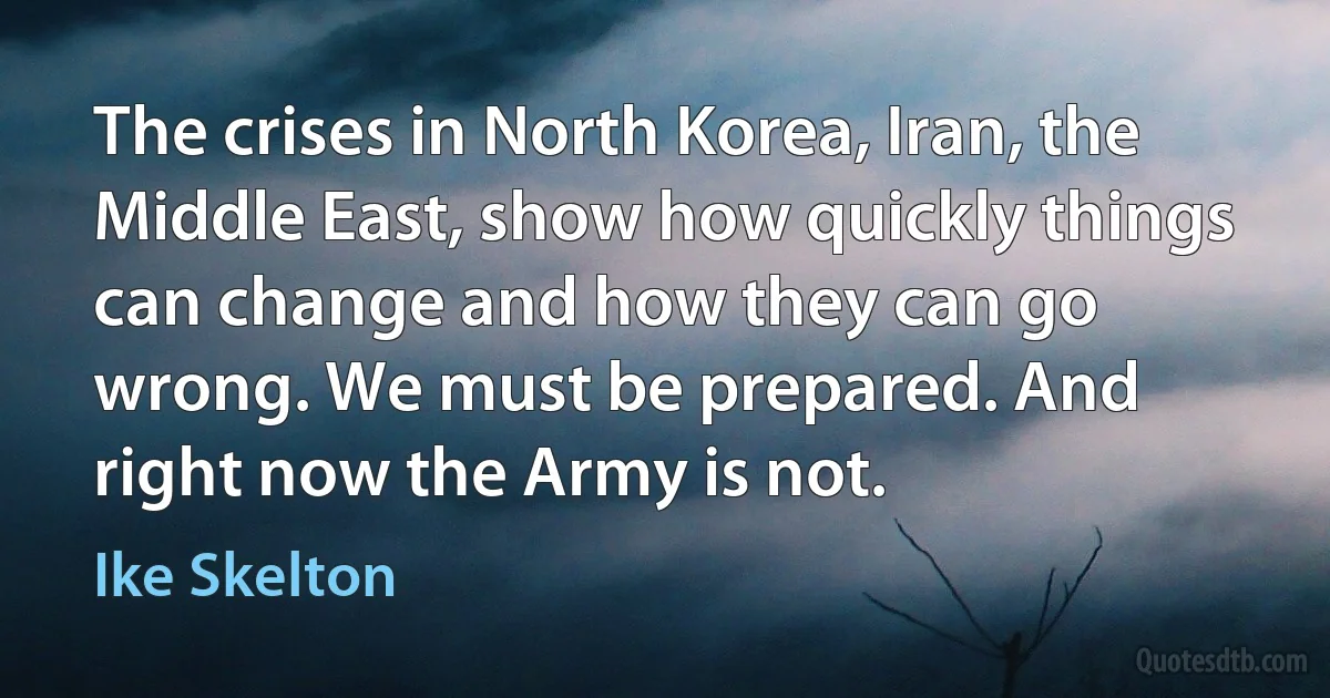 The crises in North Korea, Iran, the Middle East, show how quickly things can change and how they can go wrong. We must be prepared. And right now the Army is not. (Ike Skelton)