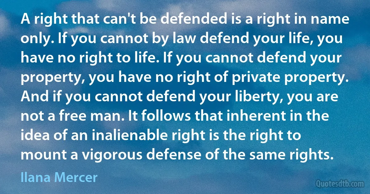 A right that can't be defended is a right in name only. If you cannot by law defend your life, you have no right to life. If you cannot defend your property, you have no right of private property. And if you cannot defend your liberty, you are not a free man. It follows that inherent in the idea of an inalienable right is the right to mount a vigorous defense of the same rights. (Ilana Mercer)