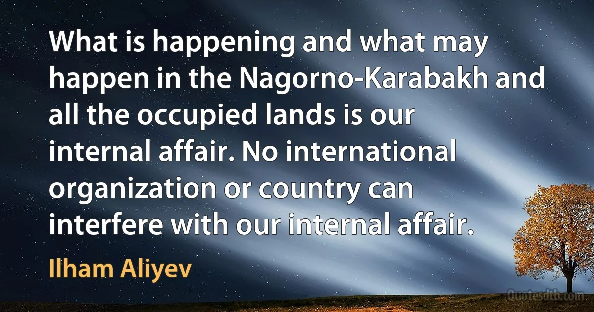 What is happening and what may happen in the Nagorno-Karabakh and all the occupied lands is our internal affair. No international organization or country can interfere with our internal affair. (Ilham Aliyev)