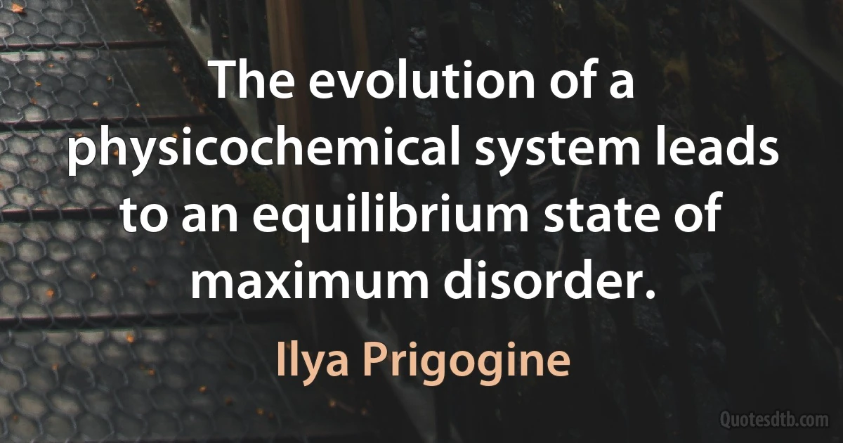 The evolution of a physicochemical system leads to an equilibrium state of maximum disorder. (Ilya Prigogine)