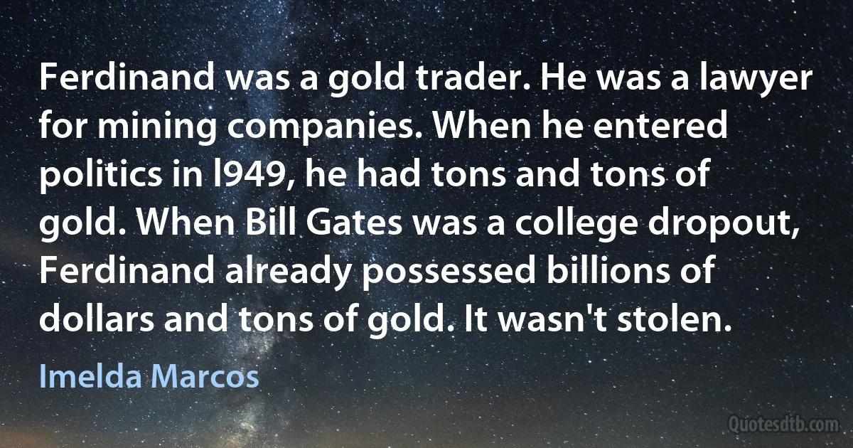 Ferdinand was a gold trader. He was a lawyer for mining companies. When he entered politics in l949, he had tons and tons of gold. When Bill Gates was a college dropout, Ferdinand already possessed billions of dollars and tons of gold. It wasn't stolen. (Imelda Marcos)