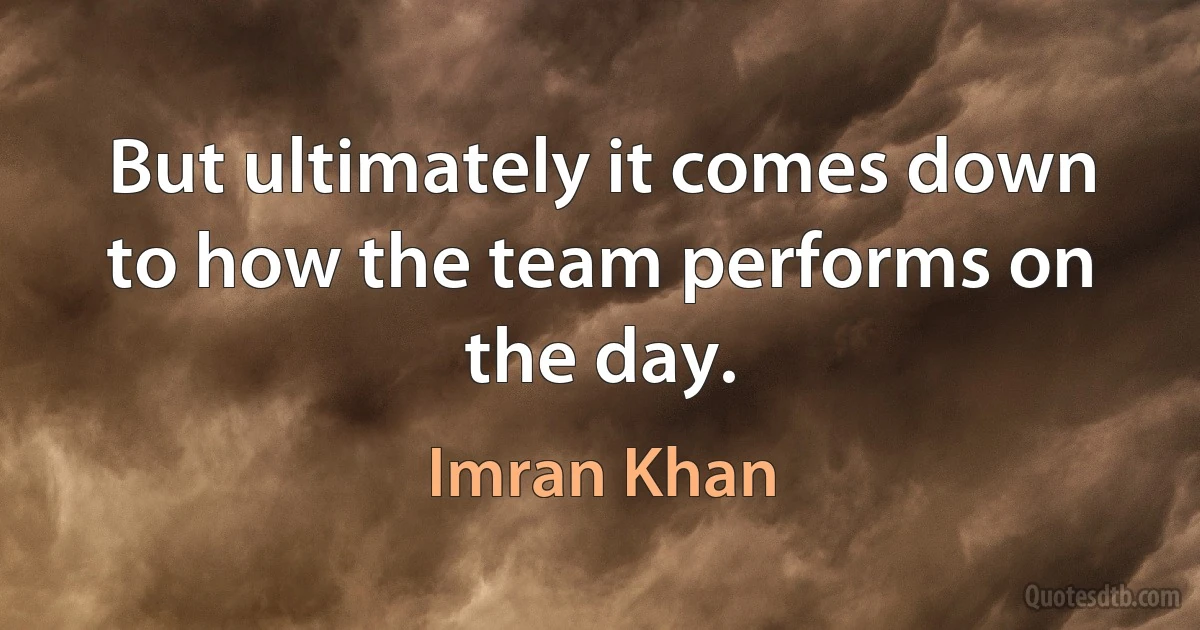 But ultimately it comes down to how the team performs on the day. (Imran Khan)