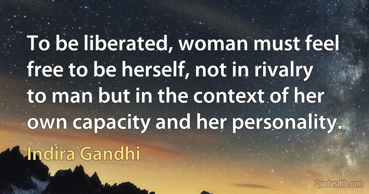 To be liberated, woman must feel free to be herself, not in rivalry to man but in the context of her own capacity and her personality. (Indira Gandhi)