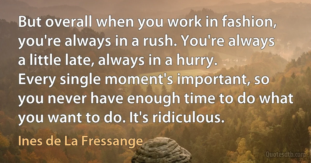 But overall when you work in fashion, you're always in a rush. You're always a little late, always in a hurry. Every single moment's important, so you never have enough time to do what you want to do. It's ridiculous. (Ines de La Fressange)