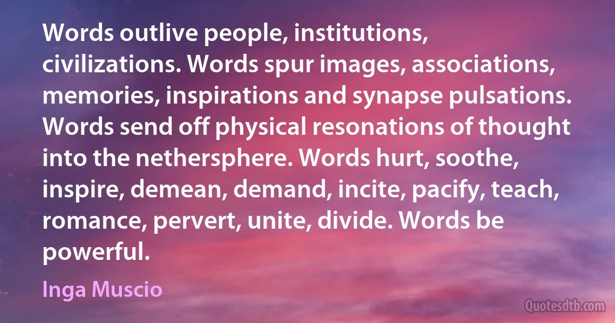 Words outlive people, institutions, civilizations. Words spur images, associations, memories, inspirations and synapse pulsations. Words send off physical resonations of thought into the nethersphere. Words hurt, soothe, inspire, demean, demand, incite, pacify, teach, romance, pervert, unite, divide. Words be powerful. (Inga Muscio)