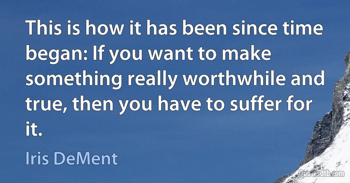 This is how it has been since time began: If you want to make something really worthwhile and true, then you have to suffer for it. (Iris DeMent)