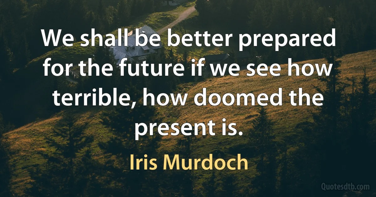 We shall be better prepared for the future if we see how terrible, how doomed the present is. (Iris Murdoch)