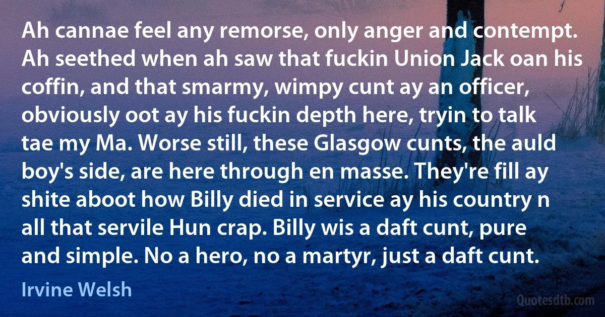 Ah cannae feel any remorse, only anger and contempt. Ah seethed when ah saw that fuckin Union Jack oan his coffin, and that smarmy, wimpy cunt ay an officer, obviously oot ay his fuckin depth here, tryin to talk tae my Ma. Worse still, these Glasgow cunts, the auld boy's side, are here through en masse. They're fill ay shite aboot how Billy died in service ay his country n all that servile Hun crap. Billy wis a daft cunt, pure and simple. No a hero, no a martyr, just a daft cunt. (Irvine Welsh)