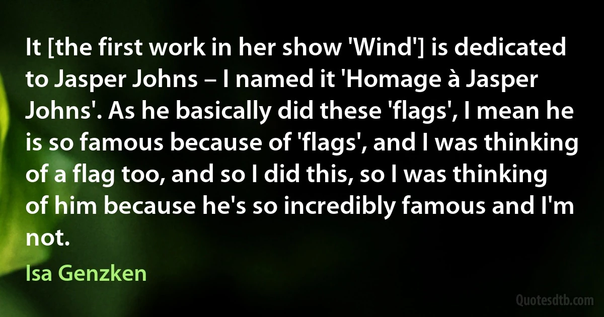 It [the first work in her show 'Wind'] is dedicated to Jasper Johns – I named it 'Homage à Jasper Johns'. As he basically did these 'flags', I mean he is so famous because of 'flags', and I was thinking of a flag too, and so I did this, so I was thinking of him because he's so incredibly famous and I'm not. (Isa Genzken)