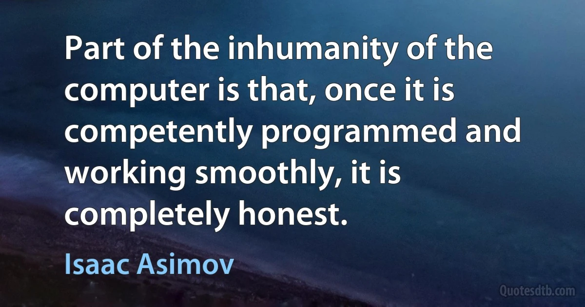 Part of the inhumanity of the computer is that, once it is competently programmed and working smoothly, it is completely honest. (Isaac Asimov)