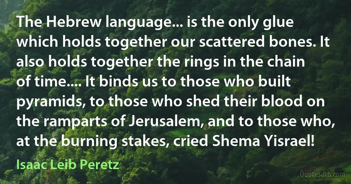 The Hebrew language... is the only glue which holds together our scattered bones. It also holds together the rings in the chain of time.... It binds us to those who built pyramids, to those who shed their blood on the ramparts of Jerusalem, and to those who, at the burning stakes, cried Shema Yisrael! (Isaac Leib Peretz)