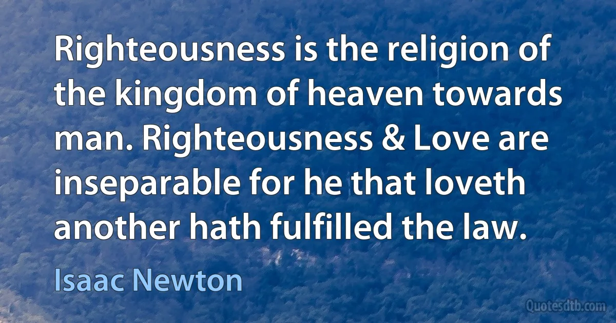 Righteousness is the religion of the kingdom of heaven towards man. Righteousness & Love are inseparable for he that loveth another hath fulfilled the law. (Isaac Newton)