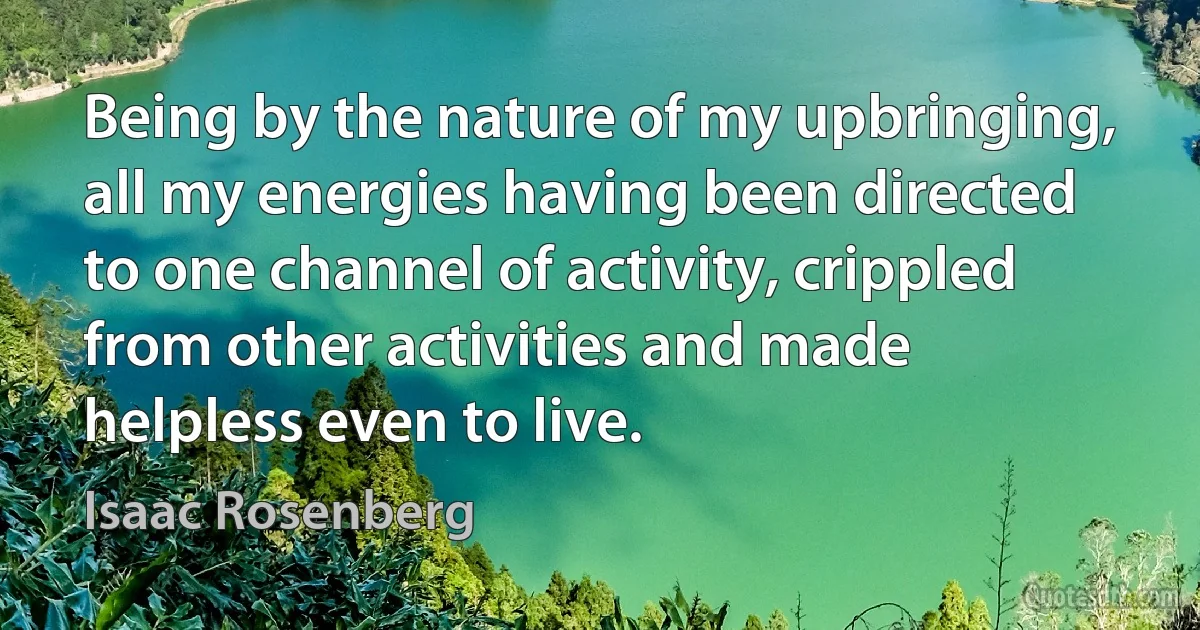 Being by the nature of my upbringing, all my energies having been directed to one channel of activity, crippled from other activities and made helpless even to live. (Isaac Rosenberg)