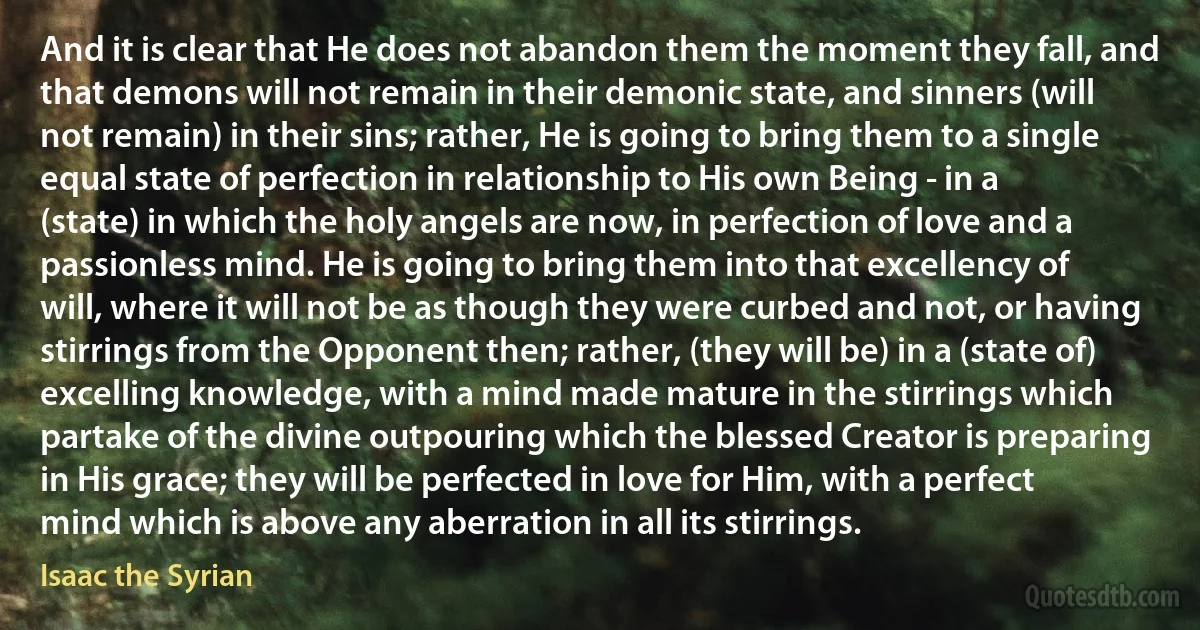 And it is clear that He does not abandon them the moment they fall, and that demons will not remain in their demonic state, and sinners (will not remain) in their sins; rather, He is going to bring them to a single equal state of perfection in relationship to His own Being - in a (state) in which the holy angels are now, in perfection of love and a passionless mind. He is going to bring them into that excellency of will, where it will not be as though they were curbed and not, or having stirrings from the Opponent then; rather, (they will be) in a (state of) excelling knowledge, with a mind made mature in the stirrings which partake of the divine outpouring which the blessed Creator is preparing in His grace; they will be perfected in love for Him, with a perfect mind which is above any aberration in all its stirrings. (Isaac the Syrian)