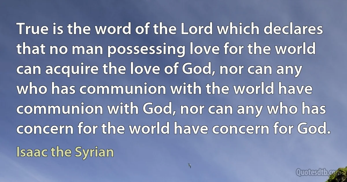 True is the word of the Lord which declares that no man possessing love for the world can acquire the love of God, nor can any who has communion with the world have communion with God, nor can any who has concern for the world have concern for God. (Isaac the Syrian)