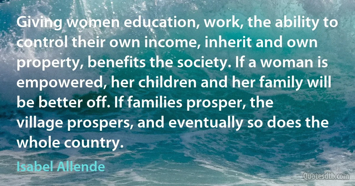 Giving women education, work, the ability to control their own income, inherit and own property, benefits the society. If a woman is empowered, her children and her family will be better off. If families prosper, the village prospers, and eventually so does the whole country. (Isabel Allende)