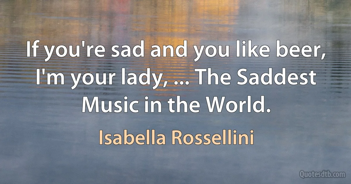 If you're sad and you like beer, I'm your lady, ... The Saddest Music in the World. (Isabella Rossellini)