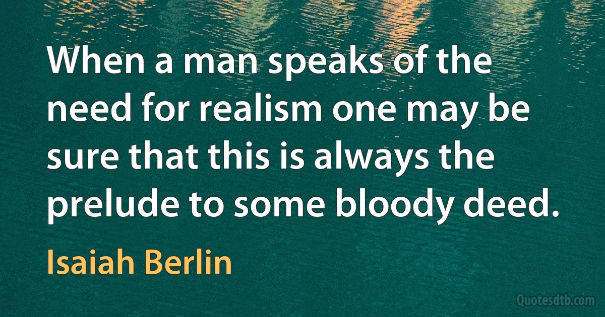 When a man speaks of the need for realism one may be sure that this is always the prelude to some bloody deed. (Isaiah Berlin)