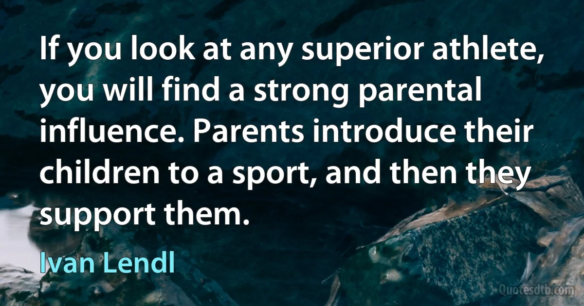 If you look at any superior athlete, you will find a strong parental influence. Parents introduce their children to a sport, and then they support them. (Ivan Lendl)