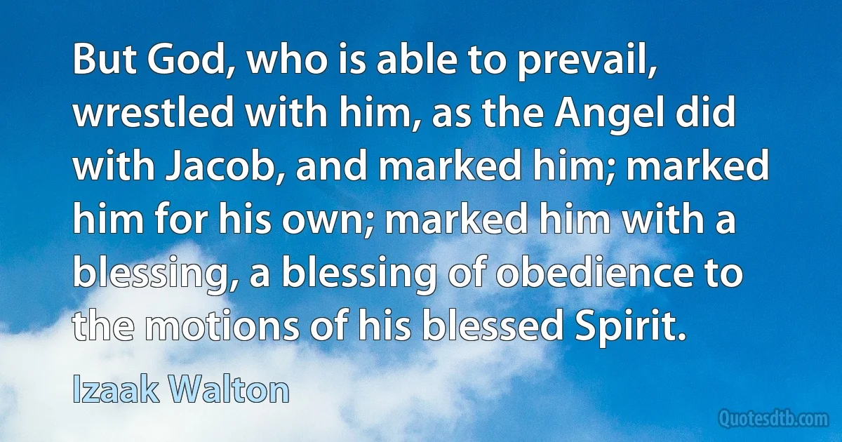 But God, who is able to prevail, wrestled with him, as the Angel did with Jacob, and marked him; marked him for his own; marked him with a blessing, a blessing of obedience to the motions of his blessed Spirit. (Izaak Walton)