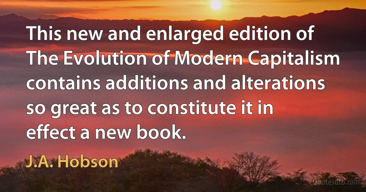 This new and enlarged edition of The Evolution of Modern Capitalism contains additions and alterations so great as to constitute it in effect a new book. (J.A. Hobson)