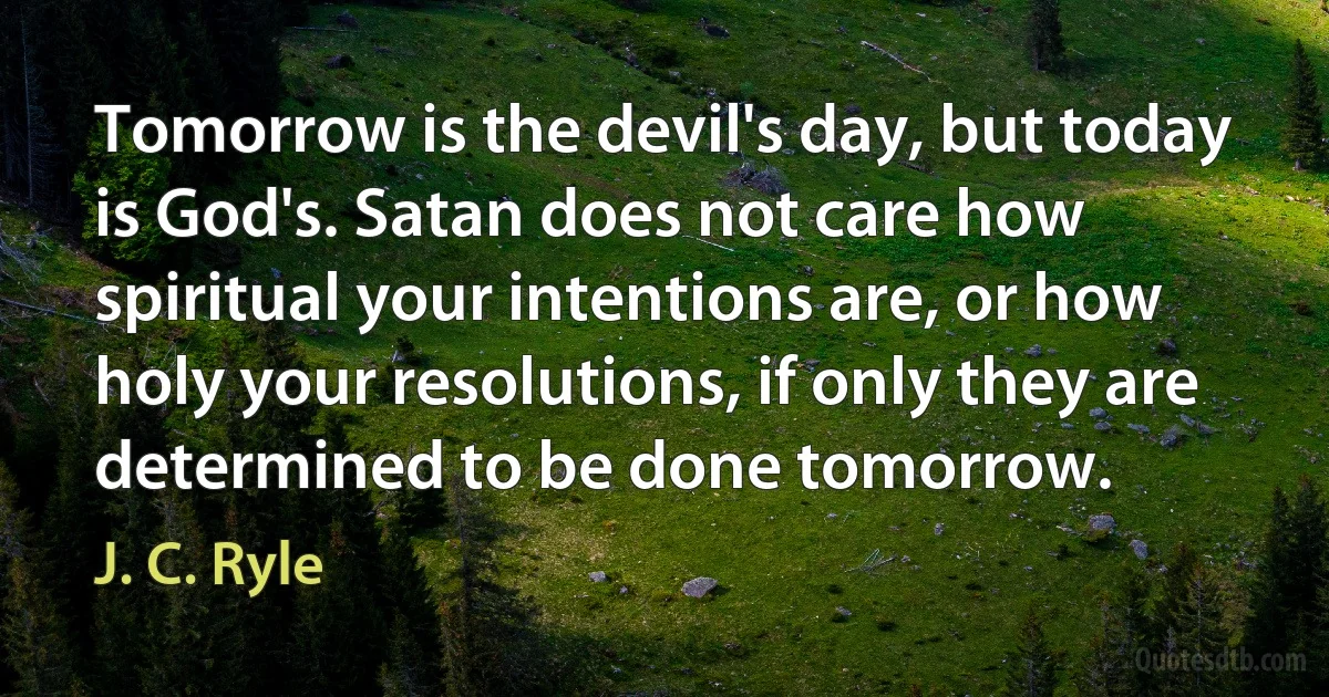 Tomorrow is the devil's day, but today is God's. Satan does not care how spiritual your intentions are, or how holy your resolutions, if only they are determined to be done tomorrow. (J. C. Ryle)