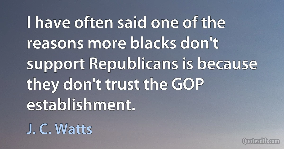 I have often said one of the reasons more blacks don't support Republicans is because they don't trust the GOP establishment. (J. C. Watts)