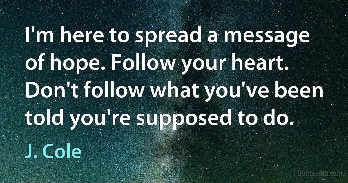 I'm here to spread a message of hope. Follow your heart. Don't follow what you've been told you're supposed to do. (J. Cole)